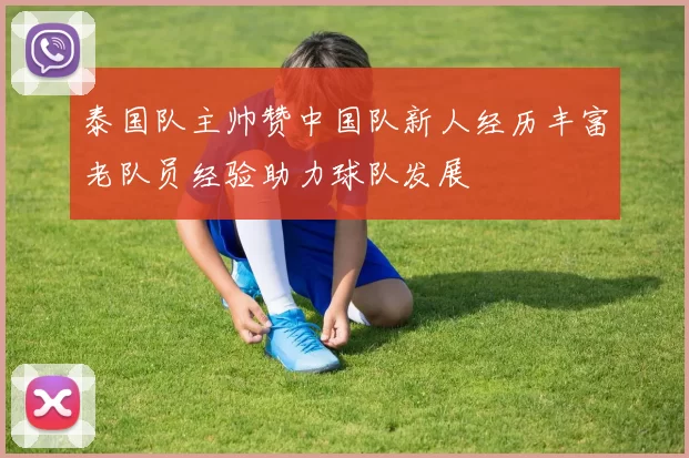 泰国队主帅赞中国队新人经历丰富老队员经验助力球队发展