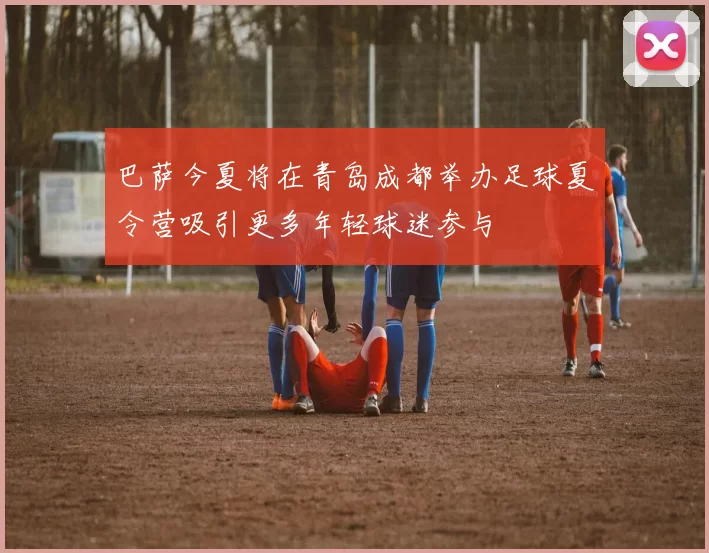 巴萨今夏将在青岛成都举办足球夏令营吸引更多年轻球迷参与
