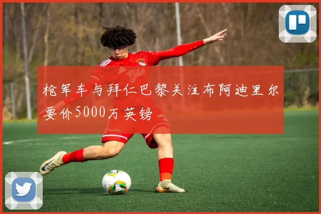 枪军车与拜仁巴黎关注布阿迪里尔要价5000万英镑