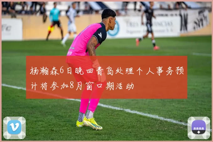 杨瀚森6日晚回青岛处理个人事务预计将参加8月窗口期活动