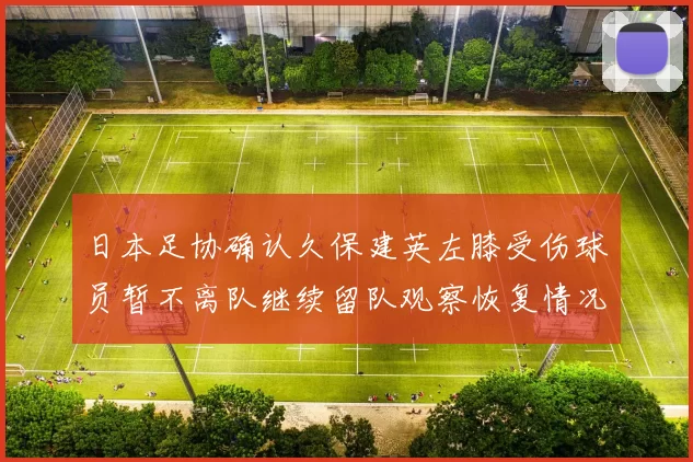 日本足协确认久保建英左膝受伤球员暂不离队继续留队观察恢复情况