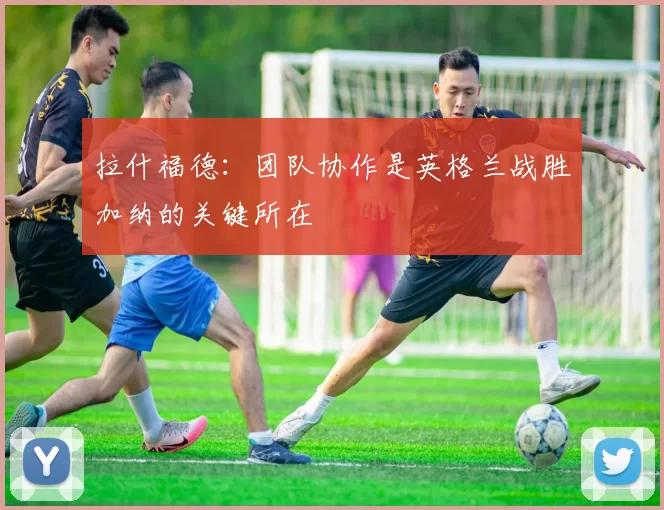 拉什福德：团队协作是英格兰战胜加纳的关键所在