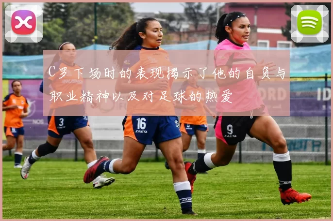 C罗下场时的表现揭示了他的自负与职业精神以及对足球的热爱